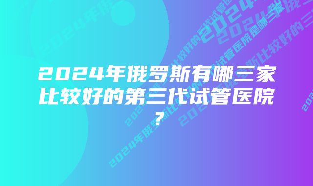 2024年俄罗斯有哪三家比较好的第三代试管医院？