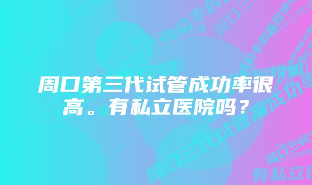 周口第三代试管成功率很高。有私立医院吗？