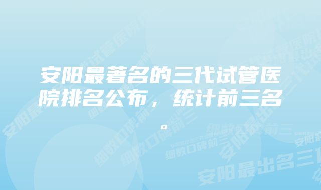 安阳最著名的三代试管医院排名公布，统计前三名。