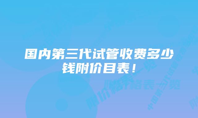 国内第三代试管收费多少钱附价目表！