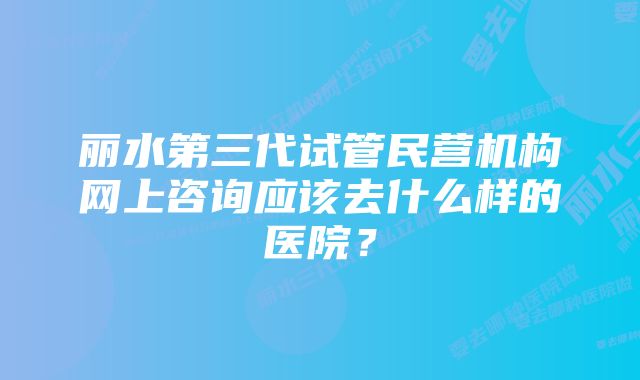 丽水第三代试管民营机构网上咨询应该去什么样的医院？