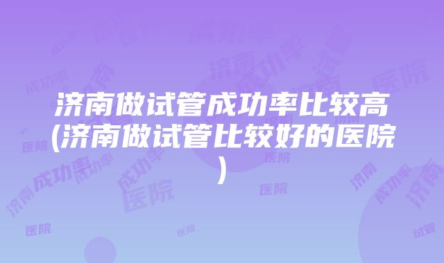 济南做试管成功率比较高(济南做试管比较好的医院)