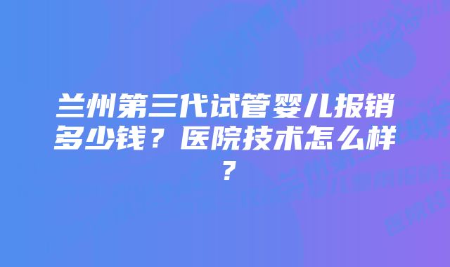 兰州第三代试管婴儿报销多少钱？医院技术怎么样？