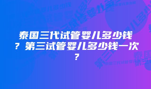 泰国三代试管婴儿多少钱？第三试管婴儿多少钱一次？