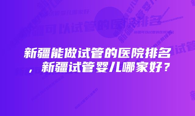 新疆能做试管的医院排名，新疆试管婴儿哪家好？