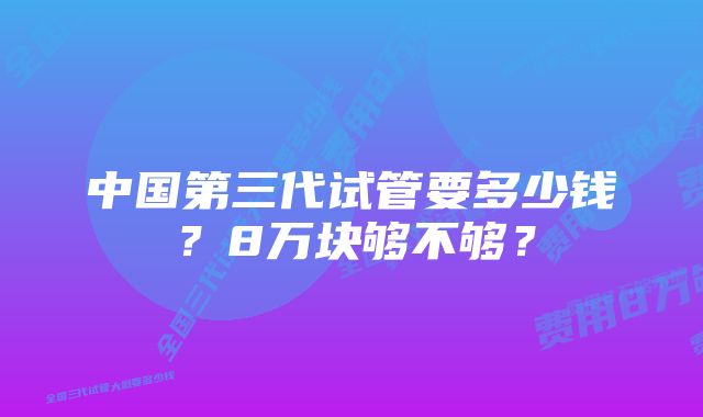 中国第三代试管要多少钱？8万块够不够？