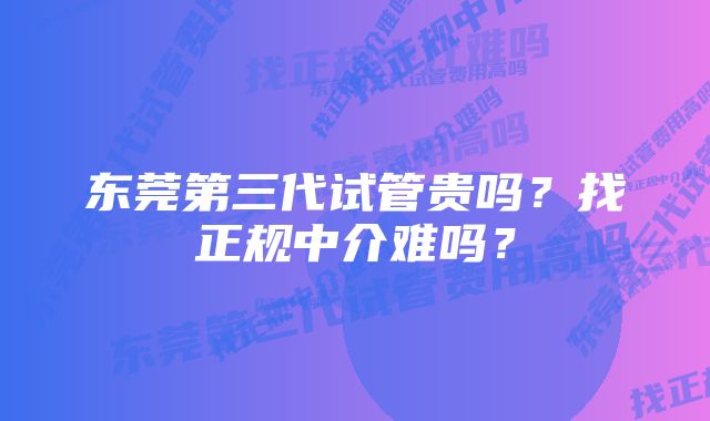 东莞第三代试管贵吗？找正规中介难吗？