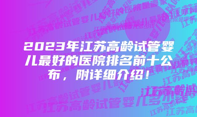 2023年江苏高龄试管婴儿最好的医院排名前十公布，附详细介绍！