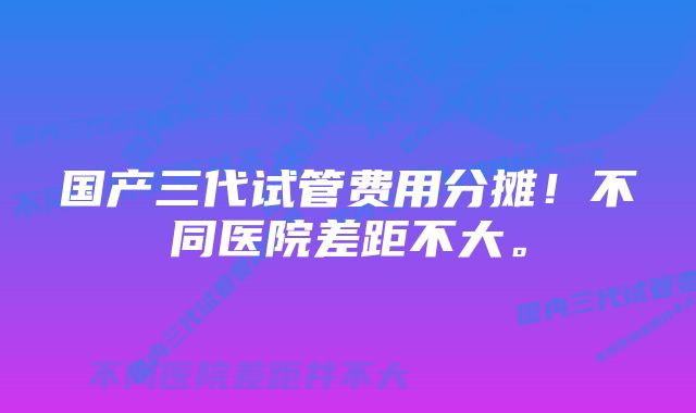 国产三代试管费用分摊！不同医院差距不大。