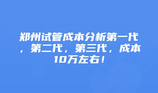 郑州试管成本分析第一代，第二代，第三代，成本10万左右！