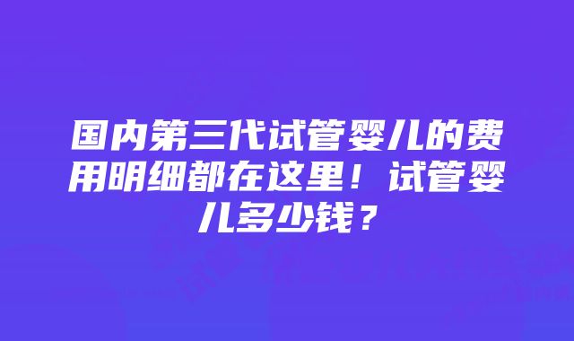 国内第三代试管婴儿的费用明细都在这里！试管婴儿多少钱？