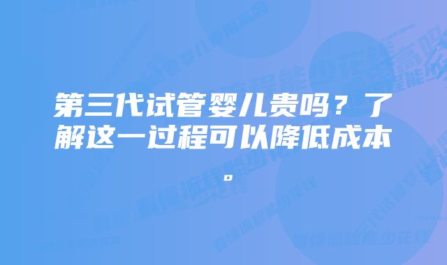 第三代试管婴儿贵吗？了解这一过程可以降低成本。