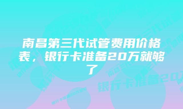 南昌第三代试管费用价格表，银行卡准备20万就够了