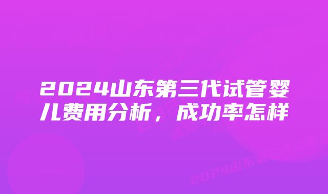 2024山东第三代试管婴儿费用分析，成功率怎样