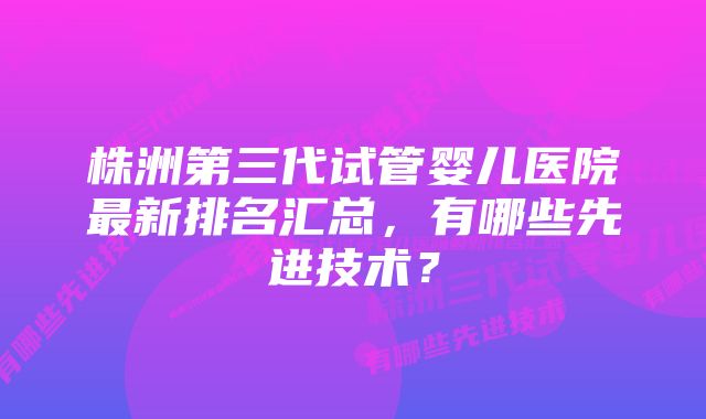 株洲第三代试管婴儿医院最新排名汇总，有哪些先进技术？