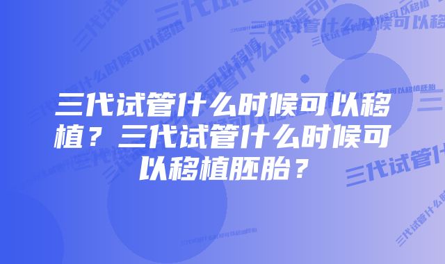 三代试管什么时候可以移植？三代试管什么时候可以移植胚胎？