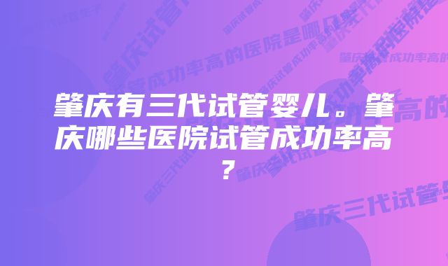 肇庆有三代试管婴儿。肇庆哪些医院试管成功率高？