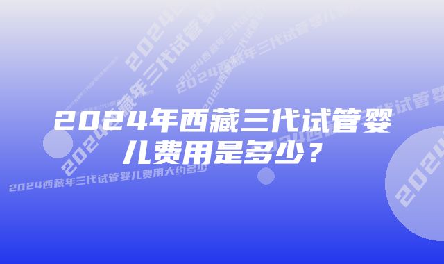 2024年西藏三代试管婴儿费用是多少？