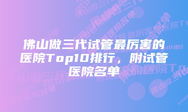 佛山做三代试管最厉害的医院Top10排行，附试管医院名单