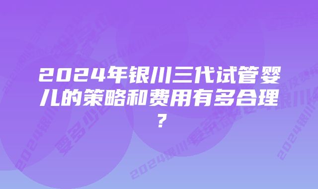 2024年银川三代试管婴儿的策略和费用有多合理？