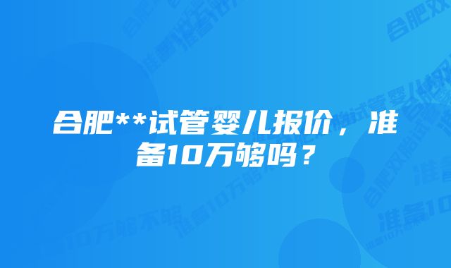 合肥**试管婴儿报价，准备10万够吗？