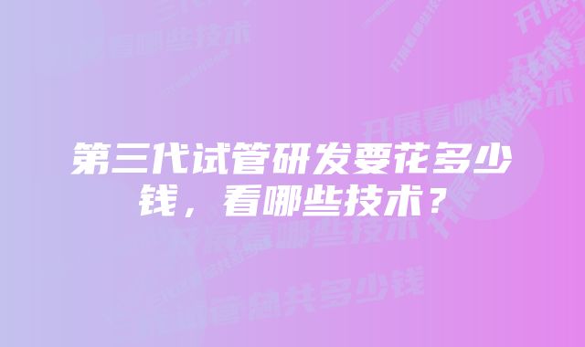 第三代试管研发要花多少钱，看哪些技术？