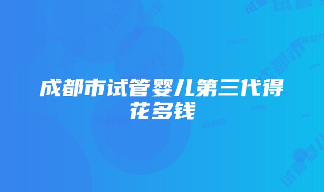 成都市试管婴儿第三代得花多钱