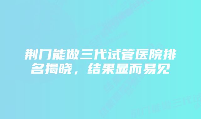 荆门能做三代试管医院排名揭晓，结果显而易见