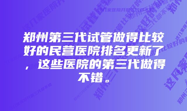 郑州第三代试管做得比较好的民营医院排名更新了，这些医院的第三代做得不错。