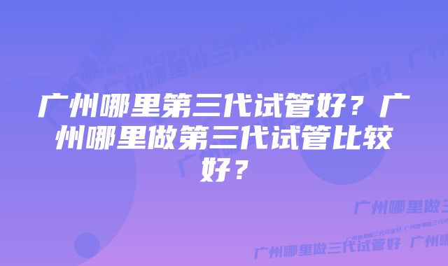 广州哪里第三代试管好？广州哪里做第三代试管比较好？