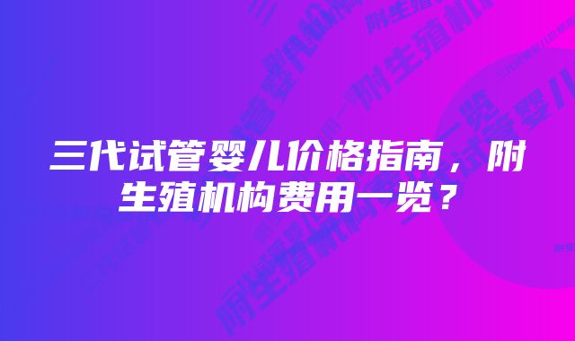 三代试管婴儿价格指南，附生殖机构费用一览？