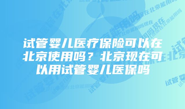 试管婴儿医疗保险可以在北京使用吗？北京现在可以用试管婴儿医保吗