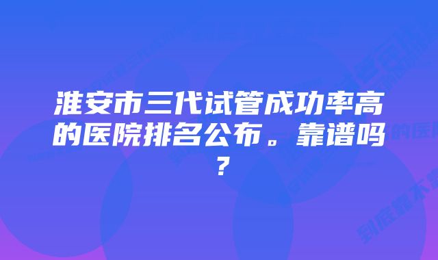 淮安市三代试管成功率高的医院排名公布。靠谱吗？