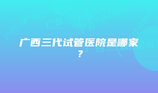 广西三代试管医院是哪家？