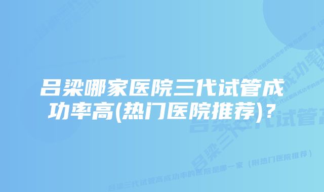 吕梁哪家医院三代试管成功率高(热门医院推荐)？