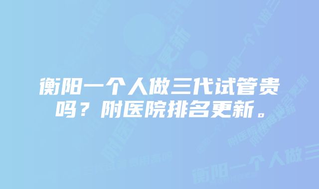 衡阳一个人做三代试管贵吗？附医院排名更新。