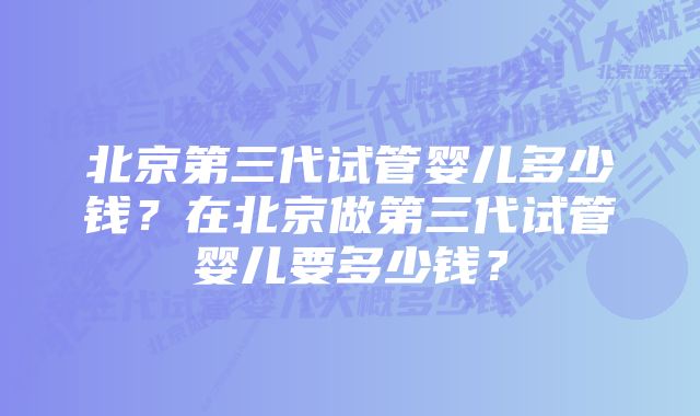 北京第三代试管婴儿多少钱？在北京做第三代试管婴儿要多少钱？