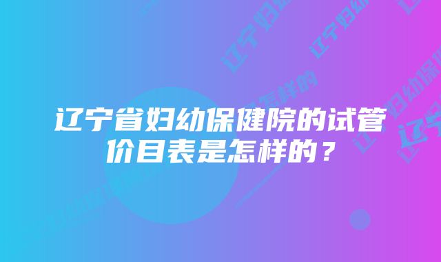 辽宁省妇幼保健院的试管价目表是怎样的？