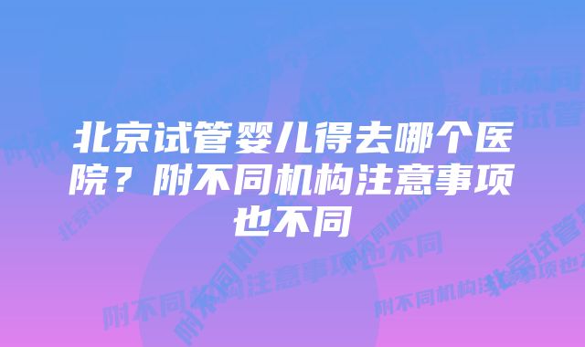 北京试管婴儿得去哪个医院？附不同机构注意事项也不同