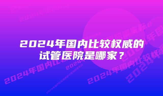 2024年国内比较权威的试管医院是哪家？