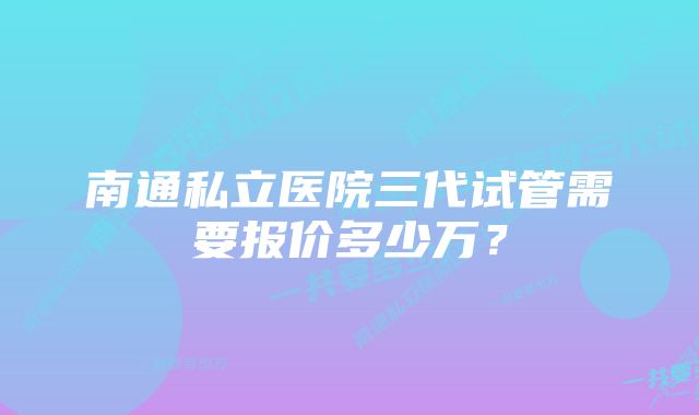 南通私立医院三代试管需要报价多少万？