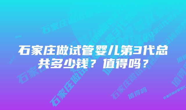 石家庄做试管婴儿第3代总共多少钱？值得吗？