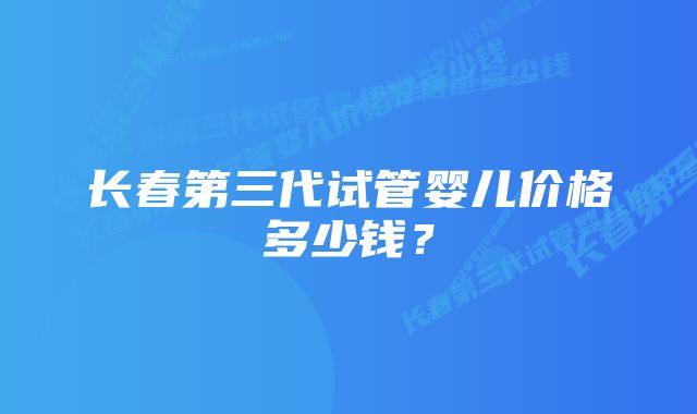 长春第三代试管婴儿价格多少钱？