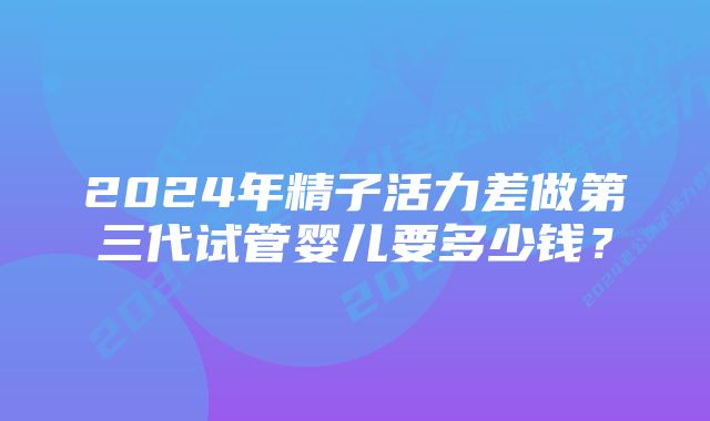 2024年精子活力差做第三代试管婴儿要多少钱？