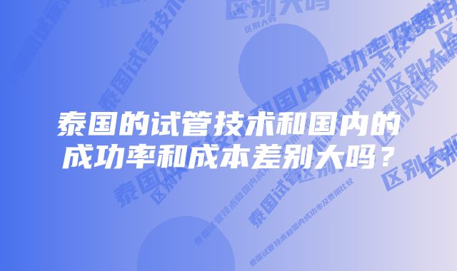 泰国的试管技术和国内的成功率和成本差别大吗？