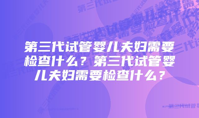 第三代试管婴儿夫妇需要检查什么？第三代试管婴儿夫妇需要检查什么？