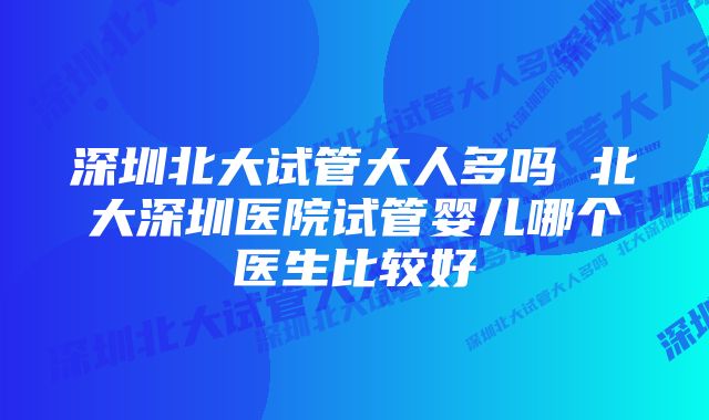 深圳北大试管大人多吗 北大深圳医院试管婴儿哪个医生比较好