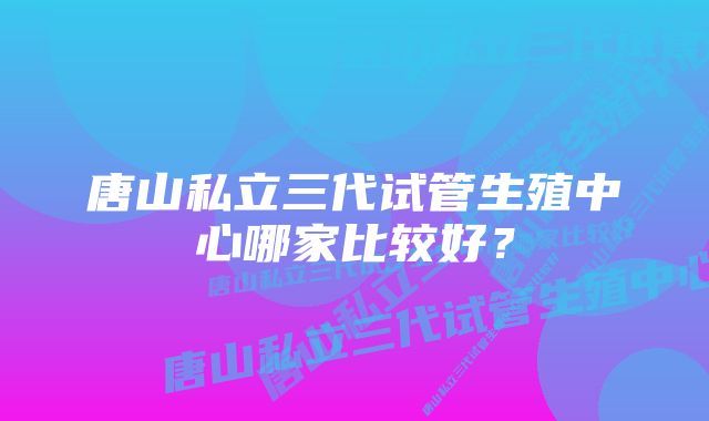 唐山私立三代试管生殖中心哪家比较好？