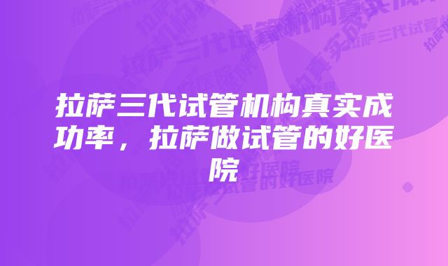 拉萨三代试管机构真实成功率，拉萨做试管的好医院