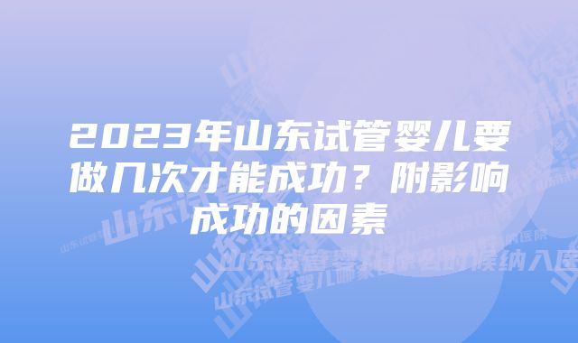 2023年山东试管婴儿要做几次才能成功？附影响成功的因素